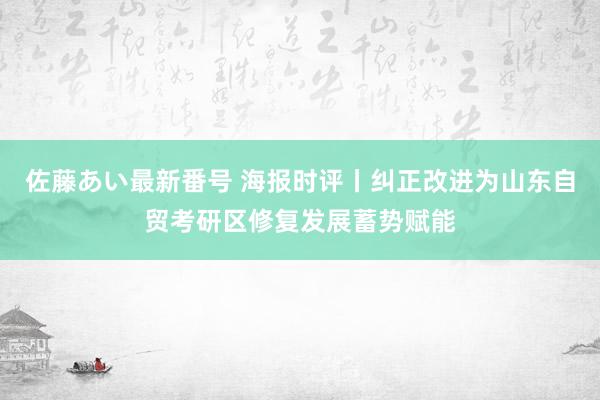 佐藤あい最新番号 海报时评丨纠正改进为山东自贸考研区修复发展蓄势赋能