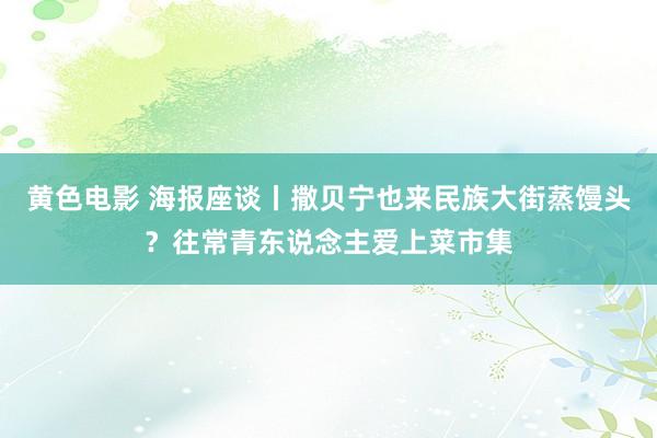 黄色电影 海报座谈丨撒贝宁也来民族大街蒸馒头？往常青东说念主爱上菜市集