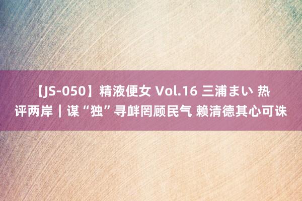 【JS-050】精液便女 Vol.16 三浦まい 热评两岸｜谋“独”寻衅罔顾民气 赖清德其心可诛