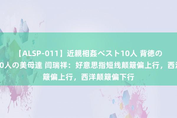 【ALSP-011】近親相姦ベスト10人 背徳の愛に溺れた10人の美母達 闫瑞祥：好意思指短线颠簸偏