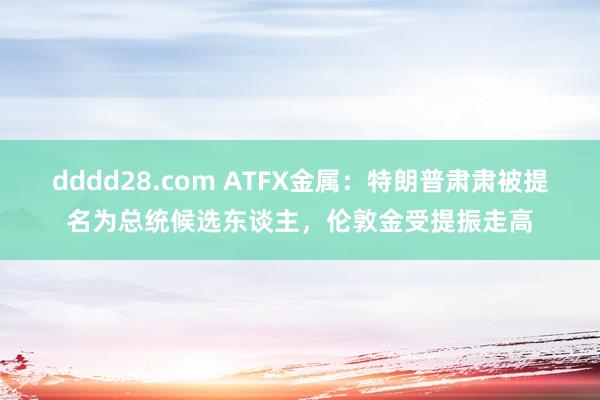 dddd28.com ATFX金属：特朗普肃肃被提名为总统候选东谈主，伦敦金受提振走高