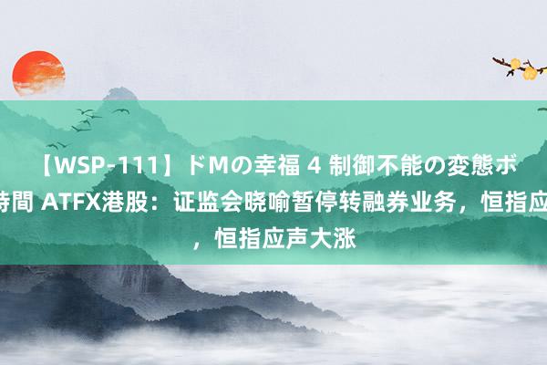 【WSP-111】ドMの幸福 4 制御不能の変態ボディ4時間 ATFX港股：证监会晓喻暂停转融券业务