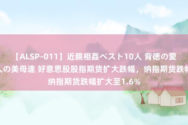 【ALSP-011】近親相姦ベスト10人 背徳の愛に溺れた10人の美母達 好意思股股指期货扩大跌幅，