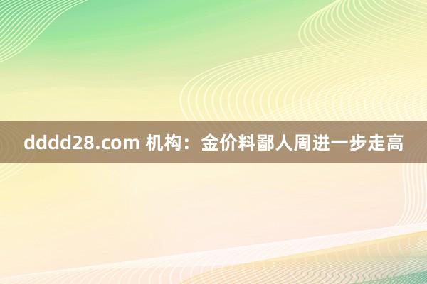 dddd28.com 机构：金价料鄙人周进一步走高