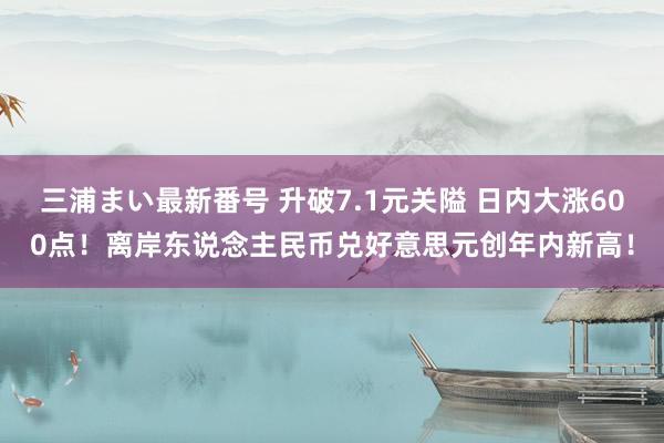 三浦まい最新番号 升破7.1元关隘 日内大涨600点！离岸东说念主民币兑好意思元创年内新高！