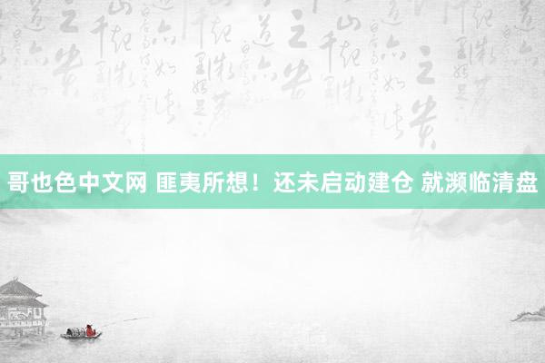 哥也色中文网 匪夷所想！还未启动建仓 就濒临清盘