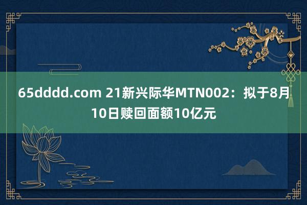 65dddd.com 21新兴际华MTN002：拟于8月10日赎回面额10亿元