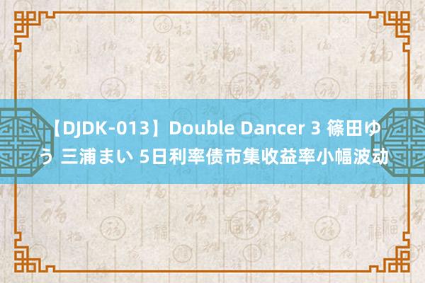 【DJDK-013】Double Dancer 3 篠田ゆう 三浦まい 5日利率债市集收益率小幅波动