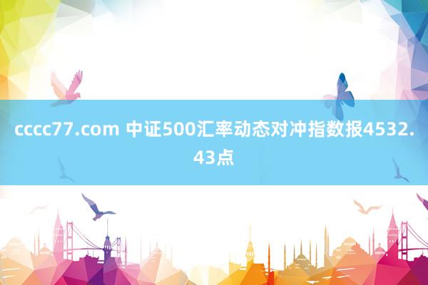 cccc77.com 中证500汇率动态对冲指数报4532.43点