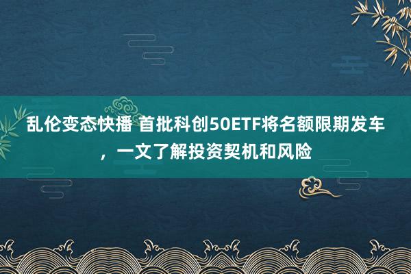 乱伦变态快播 首批科创50ETF将名额限期发车，一文了解投资契机和风险