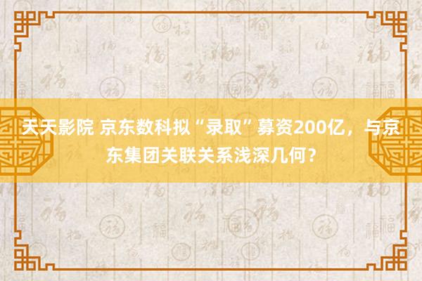 天天影院 京东数科拟“录取”募资200亿，与京东集团关联关系浅深几何？