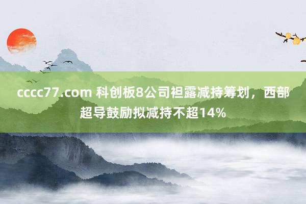 cccc77.com 科创板8公司袒露减持筹划，西部超导鼓励拟减持不超14%