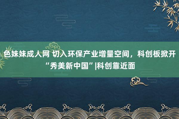 色妹妹成人网 切入环保产业增量空间，科创板掀开“秀美新中国”|科创靠近面