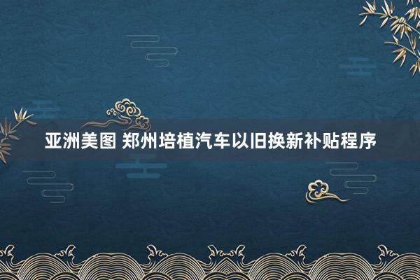 亚洲美图 郑州培植汽车以旧换新补贴程序