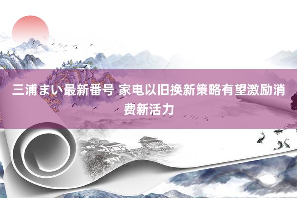 三浦まい最新番号 家电以旧换新策略有望激励消费新活力