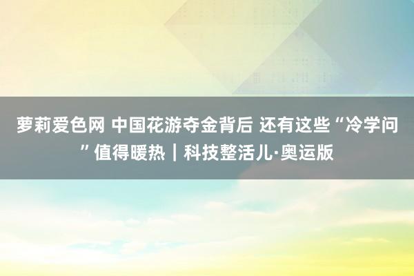 萝莉爱色网 中国花游夺金背后 还有这些“冷学问”值得暖热｜科技整活儿·奥运版