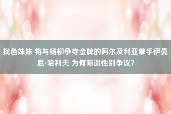 找色妹妹 将与杨柳争夺金牌的阿尔及利亚拳手伊曼尼·哈利夫 为何际遇性别争议？