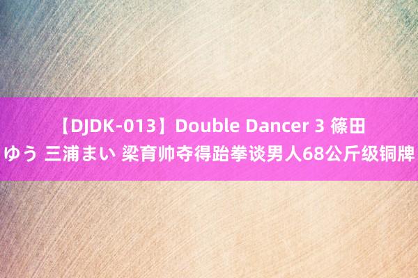 【DJDK-013】Double Dancer 3 篠田ゆう 三浦まい 梁育帅夺得跆拳谈男人68公斤