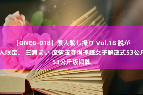 【ONEG-018】素人騙し撮り Vol.18 脱がし屋 美人限定。 三浦まい 庞倩玉夺得摔跤女子解