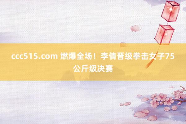 ccc515.com 燃爆全场！李倩晋级拳击女子75公斤级决赛