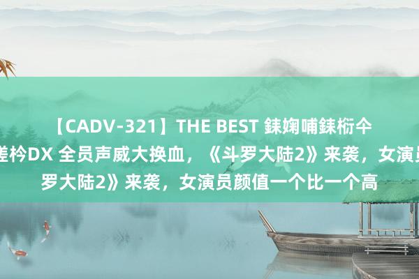 【CADV-321】THE BEST 銇婅哺銇椼仐銇俱仚銆?50浜?鏅傞枔DX 全员声威大换血，《斗