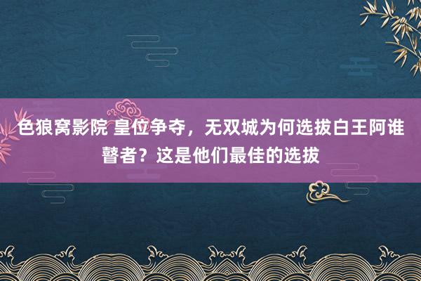 色狼窝影院 皇位争夺，无双城为何选拔白王阿谁瞽者？这是他们最佳的选拔