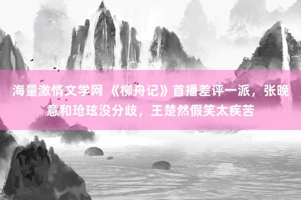 海量激情文学网 《柳舟记》首播差评一派，张晚意和玱玹没分歧，王楚然假笑太疾苦