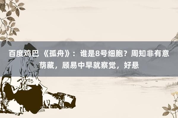 百度鸡巴 《孤舟》：谁是8号细胞？周知非有意荫藏，顾易中早就察觉，好悬