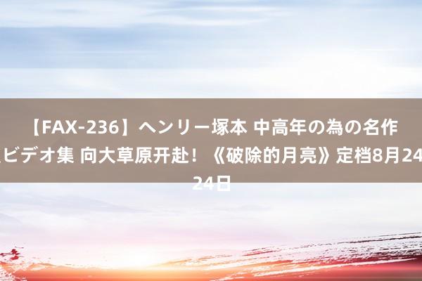 【FAX-236】ヘンリー塚本 中高年の為の名作裏ビデオ集 向大草原开赴！《破除的月亮》定档8月24