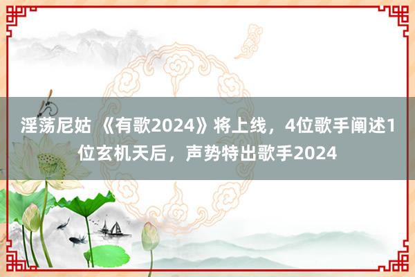 淫荡尼姑 《有歌2024》将上线，4位歌手阐述1位玄机天后，声势特出歌手2024