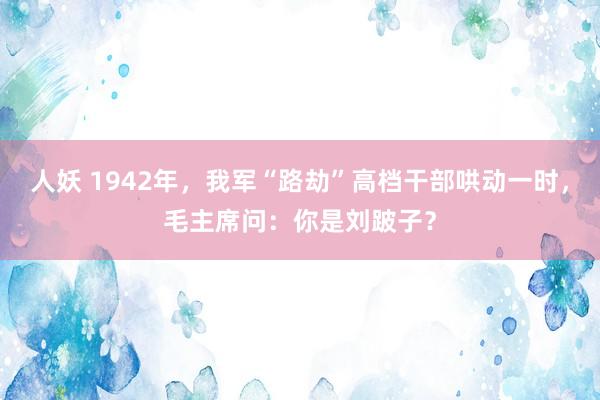 人妖 1942年，我军“路劫”高档干部哄动一时，毛主席问：你是刘跛子？