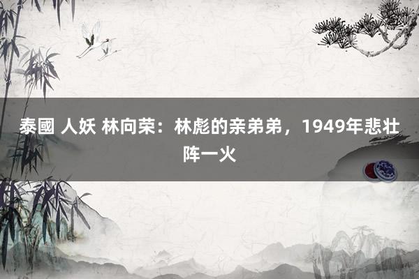 泰國 人妖 林向荣：林彪的亲弟弟，1949年悲壮阵一火