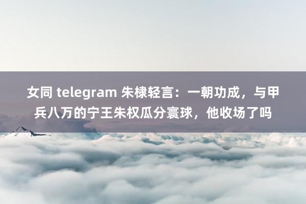 女同 telegram 朱棣轻言：一朝功成，与甲兵八万的宁王朱权瓜分寰球，他收场了吗