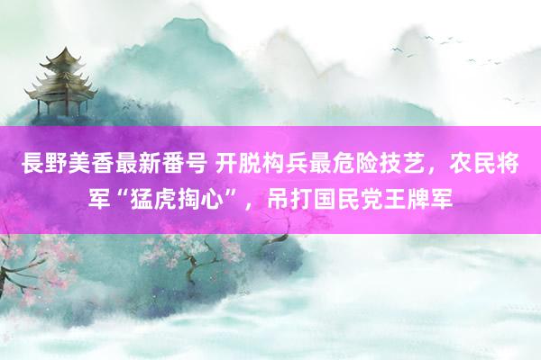 長野美香最新番号 开脱构兵最危险技艺，农民将军“猛虎掏心”，吊打国民党王牌军