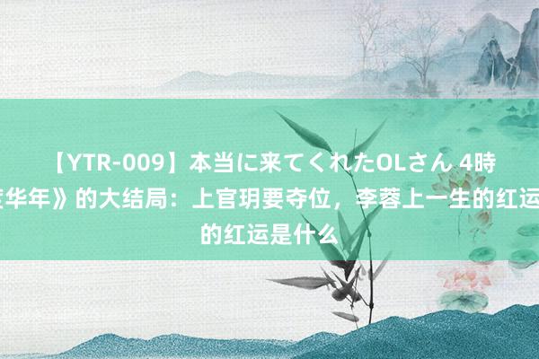 【YTR-009】本当に来てくれたOLさん 4時間 《度华年》的大结局：上官玥要夺位，李蓉上一生的红