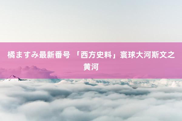 橘ますみ最新番号 「西方史料」寰球大河斯文之黄河