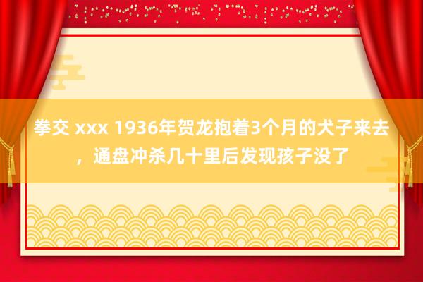 拳交 xxx 1936年贺龙抱着3个月的犬子来去，通盘冲杀几十里后发现孩子没了