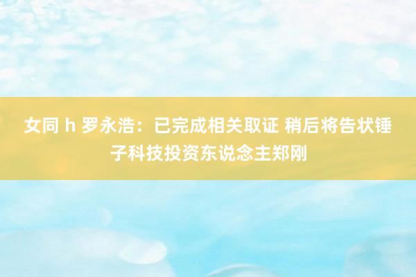 女同 h 罗永浩：已完成相关取证 稍后将告状锤子科技投资东说念主郑刚