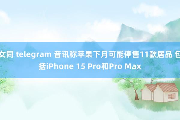 女同 telegram 音讯称苹果下月可能停售11款居品 包括iPhone 15 Pro和Pro M