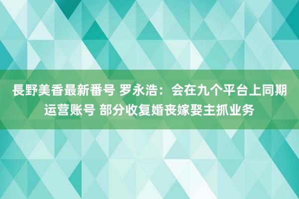 長野美香最新番号 罗永浩：会在九个平台上同期运营账号 部分收复婚丧嫁娶主抓业务