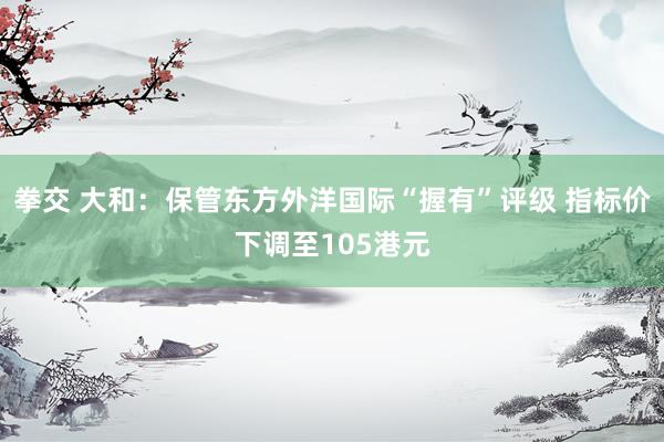 拳交 大和：保管东方外洋国际“握有”评级 指标价下调至105港元