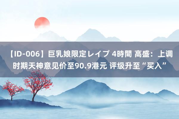 【ID-006】巨乳娘限定レイプ 4時間 高盛：上调时期天神意见价至90.9港元 评级升至“买入”