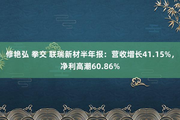 修艳弘 拳交 联瑞新材半年报：营收增长41.15%，净利高潮60.86%