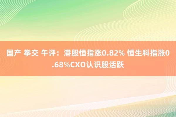 国产 拳交 午评：港股恒指涨0.82% 恒生科指涨0.68%CXO认识股活跃