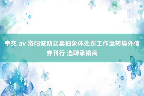 拳交 av 洛阳诚助买卖抽象体处罚工作运转境外债券刊行 选聘承销商