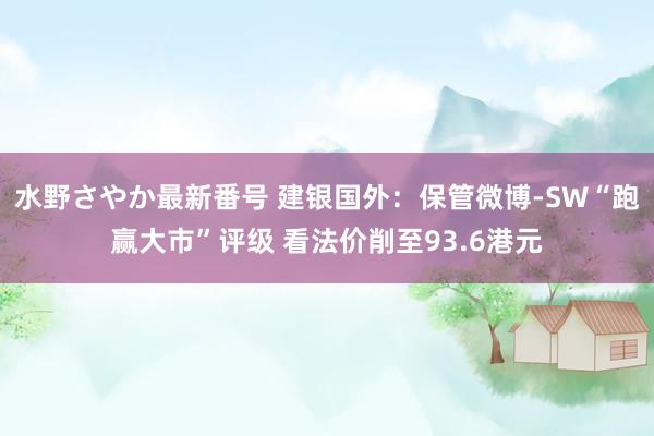 水野さやか最新番号 建银国外：保管微博-SW“跑赢大市”评级 看法价削至93.6港元