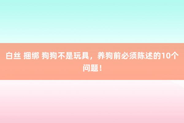 白丝 捆绑 狗狗不是玩具，养狗前必须陈述的10个问题！