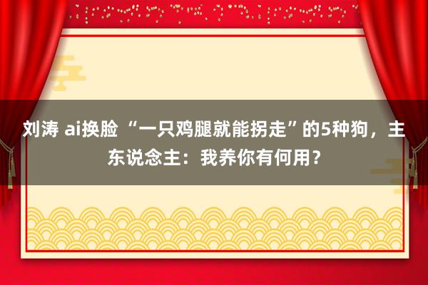 刘涛 ai换脸 “一只鸡腿就能拐走”的5种狗，主东说念主：我养你有何用？