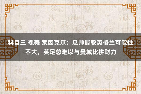 科目三 裸舞 莱因克尔：瓜帅握教英格兰可能性不大，英足总难以与曼城比拼财力