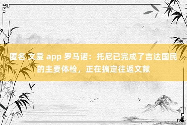 匿名 文爱 app 罗马诺：托尼已完成了吉达国民的主要体检，正在搞定往返文献